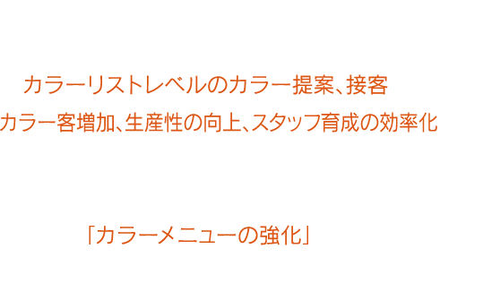 『カラオペ』を用いることで、アシスタントレベルスタッフでもカラーリストレベルのカラー提案、接客ができ、カラー客増加、生産性の向上、スタッフ育成の効率化など、サロン全体でカラーメニューの強化が図れます。これからのサロン経営において重要なテーマである「カラーメニューの強化」のために『カラオペ』の導入を検討してみませんか?