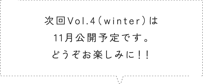 次回Vol.4（winter）は11月公開予定です。どうぞお楽しみに！！