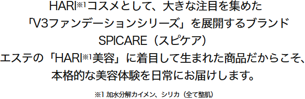 
          HARI※1コスメとして、大きな注目を集めた「V3ファンデーションシリーズ」を展開するブランドSPICARE（スピケア）。エステの「HARI※1美容」に着目して生まれた商品だからこそ、本格的な美容体験を日常にお届けします。※1 加水分解カイメン、シリカ（全て整肌）