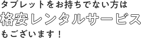 タブレットをお持ちでない方は格安レンタルサービスもございます！