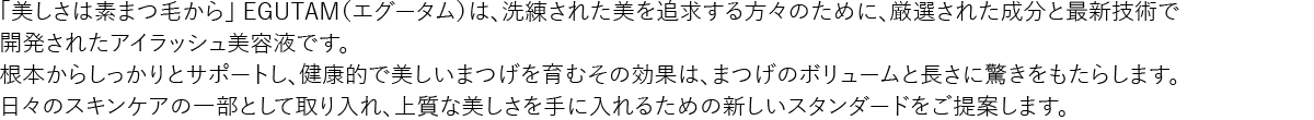 「美しさは素まつ毛から」 EGUTAM（エグータム）は、洗練された美を追求する方々のために、厳選された成分と最新技術で開発されたアイラッシュ美容液です。根本からしっかりとサポートし、健康的で美しいまつげを育むその効果は、まつげのボリュームと長さに驚きをもたらします。日々のスキンケアの一部として取り入れ、上質な美しさを手に入れるための新しいスタンダードをご提案します。