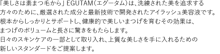 「美しさは素まつ毛から」 EGUTAM（エグータム）は、洗練された美を追求する方々のために、厳選された成分と最新技術で開発されたアイラッシュ美容液です。根本からしっかりとサポートし、健康的で美しいまつげを育むその効果は、まつげのボリュームと長さに驚きをもたらします。日々のスキンケアの一部として取り入れ、上質な美しさを手に入れるための新しいスタンダードをご提案します。