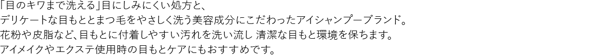 「目のキワまで洗える」目にしみにくい処方と、
デリケートな目もととまつ毛をやさしく洗う美容成分にこだわったアイシャンプーブランド。
花粉や皮脂など、目もとに付着しやすい汚れを洗い流し 清潔な目もと環境を保ちます。
アイメイクやエクステ使用時の目もとケアにもおすすめです。
