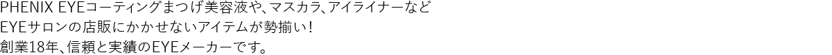 PHENIX EYEコーティングまつげ美容液や、マスカラ、アイライナーなどEYEサロンの店販にかかせないアイテムが勢揃い！創業18年、信頼と実績のEYEメーカーです。
