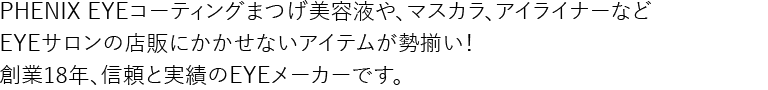 PHENIX EYEコーティングまつげ美容液や、マスカラ、アイライナーなどEYEサロンの店販にかかせないアイテムが勢揃い！創業18年、信頼と実績のEYEメーカーです。