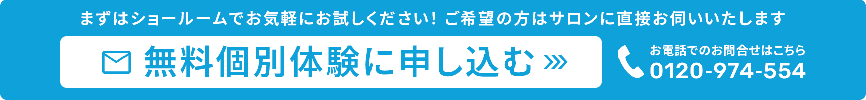 まずはショールームでお気軽にお試しください！ご希望の方はサロンに直接お伺いいたします 無料個別体験に申し込む お電話でのお問合せはこちら 0120-974-554